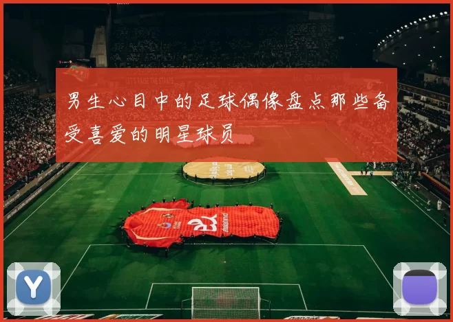 男生心目中的足球偶像盘点那些备受喜爱的明星球员