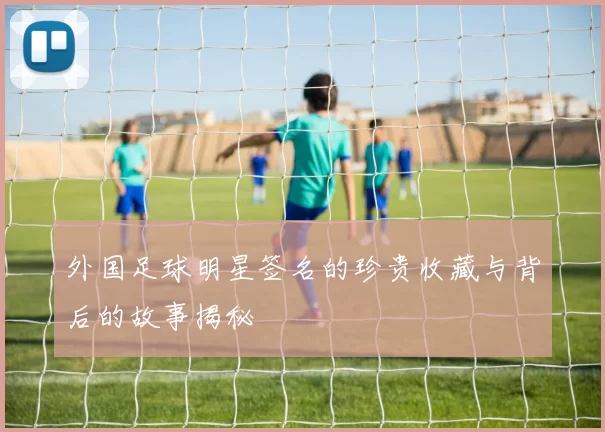 外国足球明星签名的珍贵收藏与背后的故事揭秘