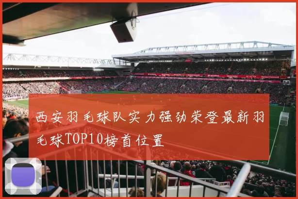 西安羽毛球队实力强劲荣登最新羽毛球TOP10榜首位置