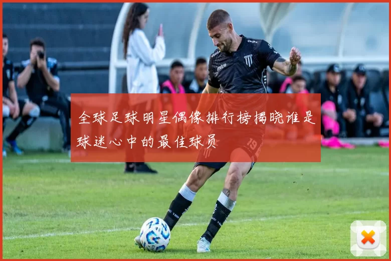 全球足球明星偶像排行榜揭晓谁是球迷心中的最佳球员