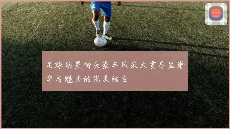 足球明星街头豪车风采大赏尽显奢华与魅力的完美结合