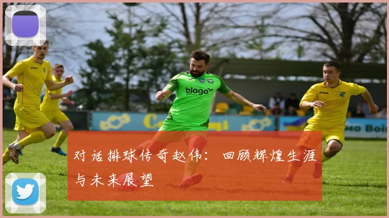 对话排球传奇赵伟：回顾辉煌生涯与未来展望