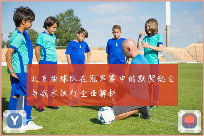 北京排球队在冠军赛中的默契配合与战术执行全面解析